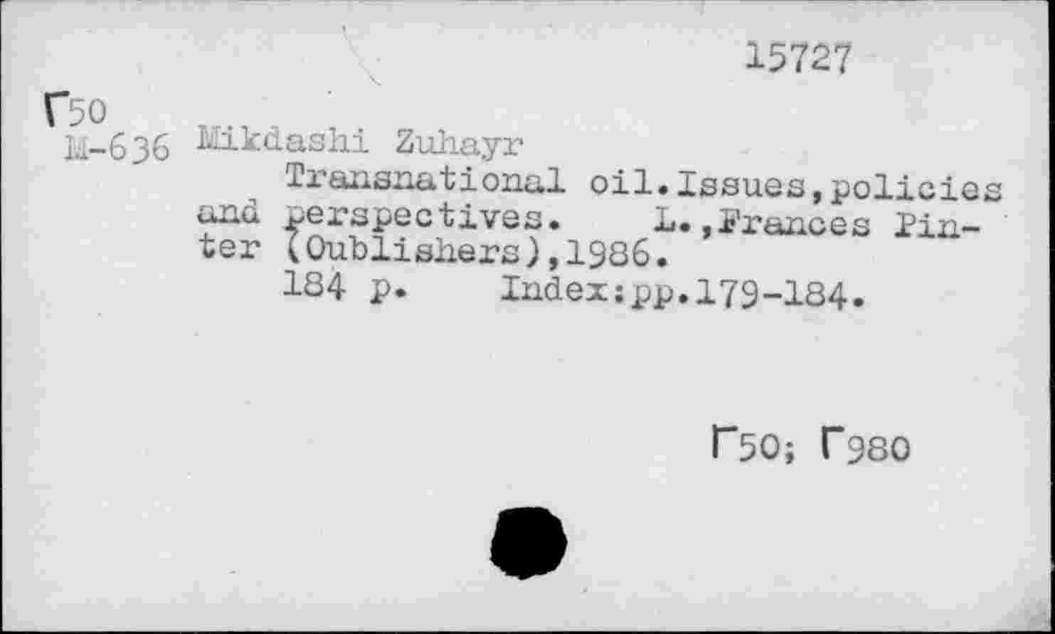 ﻿15727
Г50
Id- 636
LIikdashi Zuhayr
xiansnational oil.Issues»policies and perspectives. 1.»Frances Fin-ter IOubliehers),1986.
1S4 p. Index;pp.I79-I84.
Г5О; Г98О